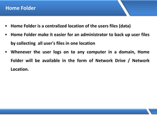 Home Folder
• Home Folder is a centralized location of the users files (data)
• Home Folder make it easier for an administrator to back up user files
by collecting all user's files in one location
• Whenever the user logs on to any computer in a domain, Home
Folder will be available in the form of Network Drive / Network
Location.
 