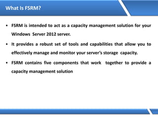 What Is FSRM?
• FSRM is intended to act as a capacity management solution for your
Windows Server 2012 server.
• It provides a robust set of tools and capabilities that allow you to
effectively manage and monitor your server’s storage capacity.
• FSRM contains five components that work together to provide a
capacity management solution
 