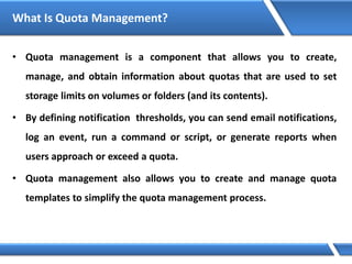 What Is Quota Management?
• Quota management is a component that allows you to create,
manage, and obtain information about quotas that are used to set
storage limits on volumes or folders (and its contents).
• By defining notification thresholds, you can send email notifications,
log an event, run a command or script, or generate reports when
users approach or exceed a quota.
• Quota management also allows you to create and manage quota
templates to simplify the quota management process.
 