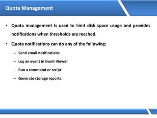 Quota Management
• Quota management is used to limit disk space usage and provides
notifications when thresholds are reached.
• Quota notifications can do any of the following:
– Send email notifications
– Log an event in Event Viewer
– Run a command or script
– Generate storage reports
 