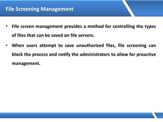 File Screening Management
• File screen management provides a method for controlling the types
of files that can be saved on file servers.
• When users attempt to save unauthorized files, file screening can
block the process and notify the administrators to allow for proactive
management.
 