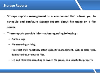 Storage Reports
• Storage reports management is a component that allows you to
schedule and configure storage reports about file usage on a file
server.
• These reports provide information regarding following :
– Quota usage.
– File screening activity.
– Files that may negatively affect capacity management, such as large files,
duplicate files, or unused files.
– List and filter files according to owner, file group, or a specific file property
 