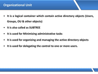 Organizational Unit
• It is a logical container which contain active directory objects (Users,
Groups, OU & other objects)
• It is also called as SUBTREE
• It is used for Minimizing administrative tasks
• It is used for organizing and managing the active directory objects
• It is used for delegating the control to one or more users.
 