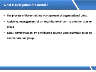 What Is Delegation of Control ?
• The process of decentralizing management of organizational units.
• Assigning management of an organizational unit to another user or
group
• Eases administration by distributing routine administrative tasks to
another user or group.
 