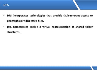 DFS
• DFS incorporates technologies that provide fault-tolerant access to
geographically dispersed files.
• DFS namespaces enable a virtual representation of shared folder
structures.
 