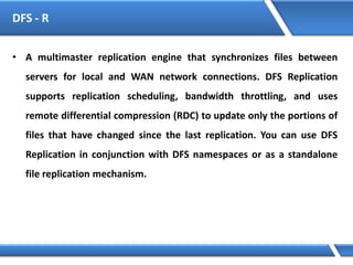 DFS - R
• A multimaster replication engine that synchronizes files between
servers for local and WAN network connections. DFS Replication
supports replication scheduling, bandwidth throttling, and uses
remote differential compression (RDC) to update only the portions of
files that have changed since the last replication. You can use DFS
Replication in conjunction with DFS namespaces or as a standalone
file replication mechanism.
 