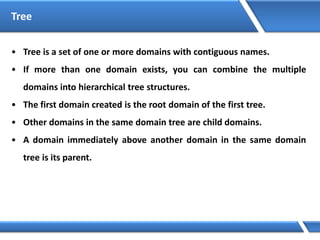 Tree
• Tree is a set of one or more domains with contiguous names.
• If more than one domain exists, you can combine the multiple
domains into hierarchical tree structures.
• The first domain created is the root domain of the first tree.
• Other domains in the same domain tree are child domains.
• A domain immediately above another domain in the same domain
tree is its parent.
 