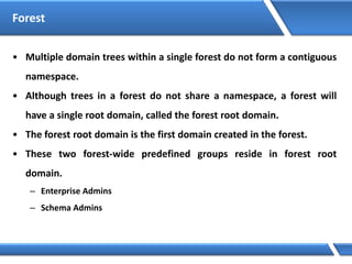 Forest
• Multiple domain trees within a single forest do not form a contiguous
namespace.
• Although trees in a forest do not share a namespace, a forest will
have a single root domain, called the forest root domain.
• The forest root domain is the first domain created in the forest.
• These two forest-wide predefined groups reside in forest root
domain.
– Enterprise Admins
– Schema Admins
 