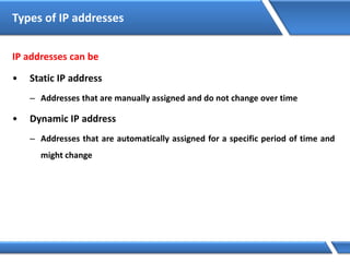 IP addresses can be
• Static IP address
– Addresses that are manually assigned and do not change over time
• Dynamic IP address
– Addresses that are automatically assigned for a specific period of time and
might change
Types of IP addresses
 