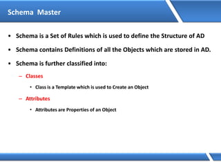 Schema Master
• Schema is a Set of Rules which is used to define the Structure of AD
• Schema contains Definitions of all the Objects which are stored in AD.
• Schema is further classified into:
– Classes
• Class is a Template which is used to Create an Object
– Attributes
• Attributes are Properties of an Object
 