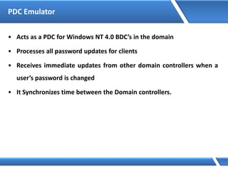 PDC Emulator
• Acts as a PDC for Windows NT 4.0 BDC’s in the domain
• Processes all password updates for clients
• Receives immediate updates from other domain controllers when a
user’s password is changed
• It Synchronizes time between the Domain controllers.
 