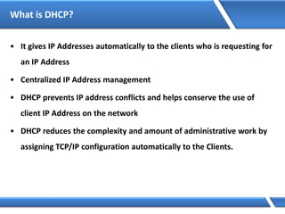What is DHCP?
• It gives IP Addresses automatically to the clients who is requesting for
an IP Address
• Centralized IP Address management
• DHCP prevents IP address conflicts and helps conserve the use of
client IP Address on the network
• DHCP reduces the complexity and amount of administrative work by
assigning TCP/IP configuration automatically to the Clients.
 