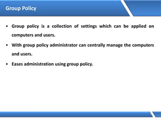 Group Policy
• Group policy is a collection of settings which can be applied on
computers and users.
• With group policy administrator can centrally manage the computers
and users.
• Eases administration using group policy.
 