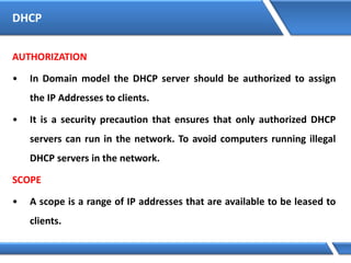 DHCP
AUTHORIZATION
• In Domain model the DHCP server should be authorized to assign
the IP Addresses to clients.
• It is a security precaution that ensures that only authorized DHCP
servers can run in the network. To avoid computers running illegal
DHCP servers in the network.
SCOPE
• A scope is a range of IP addresses that are available to be leased to
clients.
 