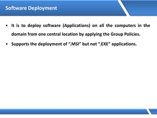 Software Deployment
• It is to deploy software (Applications) on all the computers in the
domain from one central location by applying the Group Policies.
• Supports the deployment of “.MSI” but not “.EXE” applications.
 