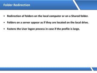 Folder Redirection
• Redirection of folders on the local computer or on a Shared folder.
• Folders on a server appear as if they are located on the local drive.
• Fastens the User logon process in case if the profile is large.
 