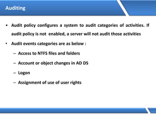 Auditing
• Audit policy configures a system to audit categories of activities. If
audit policy is not enabled, a server will not audit those activities
• Audit events categories are as below :
– Access to NTFS files and folders
– Account or object changes in AD DS
– Logon
– Assignment of use of user rights
 