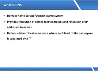 What is DNS
• Domain Name Service/Domain Name System
• Provides resolution of names to IP addresses and resolution of IP
addresses to names
• Defines a hierarchical namespace where each level of the namespace
is separated by a “.”
 