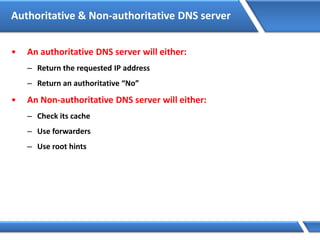 Authoritative & Non-authoritative DNS server
• An authoritative DNS server will either:
– Return the requested IP address
– Return an authoritative “No”
• An Non-authoritative DNS server will either:
– Check its cache
– Use forwarders
– Use root hints
 