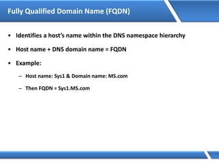 Fully Qualified Domain Name (FQDN)
• Identifies a host’s name within the DNS namespace hierarchy
• Host name + DNS domain name = FQDN
• Example:
– Host name: Sys1 & Domain name: MS.com
– Then FQDN = Sys1.MS.com
 