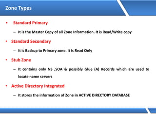 Zone Types
• Standard Primary
– It is the Master Copy of all Zone Information. It is Read/Write copy
• Standard Secondary
– It is Backup to Primary zone. It is Read Only
• Stub Zone
– It contains only NS ,SOA & possibly Glue (A) Records which are used to
locate name servers
• Active Directory Integrated
– It stores the information of Zone in ACTIVE DIRECTORY DATABASE
 
