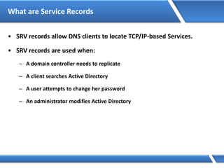 What are Service Records
• SRV records allow DNS clients to locate TCP/IP-based Services.
• SRV records are used when:
– A domain controller needs to replicate
– A client searches Active Directory
– A user attempts to change her password
– An administrator modifies Active Directory
 