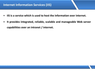 Internet Information Services (IIS)
• IIS is a service which is used to host the information over internet.
• It provides integrated, reliable, scalable and manageable Web server
capabilities over an intranet / internet.
 