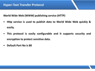 Hyper-Text Transfer Protocol
World Wide Web (WWW) publishing service (HTTP)
• Http service is used to publish data to World Wide Web quickly &
easily.
• This protocol is easily configurable and it supports security and
encryption to protect sensitive data.
• Default Port No is 80
 