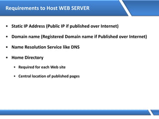 Requirements to Host WEB SERVER
• Static IP Address (Public IP if published over Internet)
• Domain name (Registered Domain name if Published over Internet)
• Name Resolution Service like DNS
• Home Directory
• Required for each Web site
• Central location of published pages
 