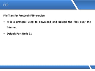 FTP
File Transfer Protocol (FTP) service
• It is a protocol used to download and upload the files over the
internet.
• Default Port No is 21
 