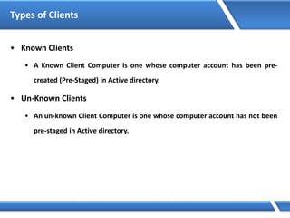 Types of Clients
• Known Clients
• A Known Client Computer is one whose computer account has been pre-
created (Pre-Staged) in Active directory.
• Un-Known Clients
• An un-known Client Computer is one whose computer account has not been
pre-staged in Active directory.
 