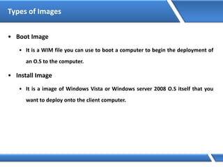 Types of Images
• Boot Image
• It is a WIM file you can use to boot a computer to begin the deployment of
an O.S to the computer.
• Install Image
• It is a image of Windows Vista or Windows server 2008 O.S itself that you
want to deploy onto the client computer.
 
