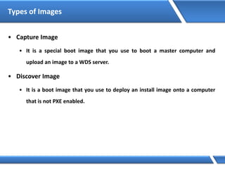 Types of Images
• Capture Image
• It is a special boot image that you use to boot a master computer and
upload an image to a WDS server.
• Discover Image
• It is a boot image that you use to deploy an install image onto a computer
that is not PXE enabled.
 