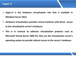 Hyper-V
• Hyper-V is the hardware virtualization role that is available in
Windows Server 2012.
• Hardware virtualization provides virtual machines with direct access
to the virtualization server's hardware.
• This is in contrast to software virtualization products such as
Microsoft Virtual Server 2005 R2, that use the virtualization server's
operating system to provide indirect access to the server's hardware.
 