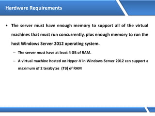 Hardware Requirements
• The server must have enough memory to support all of the virtual
machines that must run concurrently, plus enough memory to run the
host Windows Server 2012 operating system.
– The server must have at least 4 GB of RAM.
– A virtual machine hosted on Hyper-V in Windows Server 2012 can support a
maximum of 2 terabytes (TB) of RAM
 