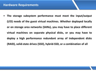 Hardware Requirements
• The storage subsystem performance must meet the input/output
(I/O) needs of the guest virtual machines. Whether deployed locally
or on storage area networks (SANs), you may have to place different
virtual machines on separate physical disks, or you may have to
deploy a high performance redundant array of independent disks
(RAID), solid-state drives (SSD), hybrid-SSD, or a combination of all
 
