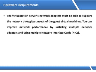 Hardware Requirements
• The virtualization server's network adapters must be able to support
the network throughput needs of the guest virtual machines. You can
improve network performance by installing multiple network
adapters and using multiple Network Interface Cards (NICs).
 