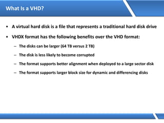 What Is a VHD?
• A virtual hard disk is a file that represents a traditional hard disk drive
• VHDX format has the following benefits over the VHD format:
– The disks can be larger (64 TB versus 2 TB)
– The disk is less likely to become corrupted
– The format supports better alignment when deployed to a large sector disk
– The format supports larger block size for dynamic and differencing disks
 