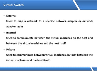 Virtual Switch
• External
Used to map a network to a specific network adapter or network
adapter team
• Internal
Used to communicate between the virtual machines on the host and
between the virtual machines and the host itself
• Private
Used to communicate between virtual machines, but not between the
virtual machines and the host itself
 