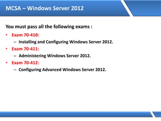 MCSA – Windows Server 2012
You must pass all the following exams :
• Exam 70-410:
– Installing and Configuring Windows Server 2012.
• Exam 70-411:
– Administering Windows Server 2012.
• Exam 70-412:
– Configuring Advanced Windows Server 2012.
 