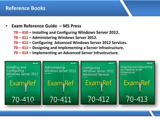 Reference Books
• Exam Reference Guide – MS Press
70 – 410 – Installing and Configuring Windows Server 2012.
70 – 411 – Administering Windows Server 2012.
70 – 412 – Configuring Advanced Windows Server 2012 Services.
70 – 413 – Designing and Implementing a Server Infrastructure.
70 – 414 – Implementing an Advanced Server Infrastructure.
 