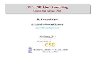 MCSE 587: Cloud Computing
Amazon Web Services (AWS)
Dr. Kamruddin Nur
Associate Professor & Chairman
kamruddin.nur@gmail.com
November, 2017
CSE
Department of
STAMFORD UNIVERSITY BANGLADESH
"Education for Tomorrow's World"
 