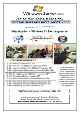 Virtualization - Windows 7 - Exchangeserver




( 70 - 270 ) Windows XP Professional SP2 MCP
( 70 - 290 ) Windows ® Server 2003 Environment Management MCP
( 70 - 291 ) Implementing a Windows Server 2003 Network Infrastructure MCP     The Microsoft Certified IT
( 70 - 284 ) Implementing and Managing Microsoft Exchange Server 2003 MCSA     Professional Certification
                                                                              Courses provide graduates
( 70 -293 ) Planning a Windows Server 2003 Network Infrastructure MCP        the range of skills required to
                                                                              effectively analyze business
( 70 -294 ) Planning a Active Directory Infrastructure MCP
                                                                                 requirements for IT and
( 70 -297 ) Designing a Active Directory and Network Infrastructure MCSE
                                                                              design and infrastructure for
( 70 - 648 ) Windows Server 2008 Network Infrastructure Configuration MCTS   business solutions based on
( 70 - 649 ) Windows Server 2008 Network Infrastructure Configuration MCTS      the Microsoft Windows®
( 70 - 646) Windows Server 2008, Server Administrator MCITP                       2003 / 2008 platform




                                                                                                 1
 