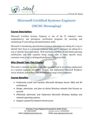 Vision for future


       Microsoft Certified Systems Engineer
                           (MCSE Messaging)
Course Description:

Microsoft Certified Systems Engineer is one of the IT industry's most
comprehensive and prestigious certification programs for assessing and
maintaining IT networking and administration skills.

Microsoft is introducing specializations because individuals are asking for a way to
identify their focus in a particular technical field, and IT managers are asking for a
way to identify those individuals. With increasing numbers of individuals pursuing
certification, and with expertise being sought after in many specific areas,
customers want a way to distinguish proficiency in a given field.

Who Should Take This Course?

This track is intended for individuals who are employed as or seeking employment
as a systems engineer, who plans, designs, and implements Microsoft Windows
server solutions and architectures in medium- to large-sized companies.

Course Benefits:

    Proficiently install and maintain Microsoft Windows Server 2003 and XP
     architecture
    Design, administer, and plan an Active Directory network that focuses on
     security
    Effectively administer and implement Microsoft Windows desktop and
     network operating systems
    Support a powerful network infrastructure


                     Al Baraka-2 Tower Mogamaa Elmawakef St, Shebin El-Kom.
                Tel : 048/9102897                 Customer Service : 0102502304
         Email : info@ideal-generation.com        Website: www.ideal-generation.com
 