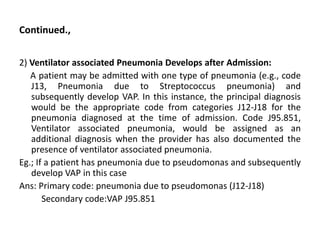 Continued.,
2) Ventilator associated Pneumonia Develops after Admission:
A patient may be admitted with one type of pneumonia (e.g., code
J13, Pneumonia due to Streptococcus pneumonia) and
subsequently develop VAP. In this instance, the principal diagnosis
would be the appropriate code from categories J12-J18 for the
pneumonia diagnosed at the time of admission. Code J95.851,
Ventilator associated pneumonia, would be assigned as an
additional diagnosis when the provider has also documented the
presence of ventilator associated pneumonia.
Eg.; If a patient has pneumonia due to pseudomonas and subsequently
develop VAP in this case
Ans: Primary code: pneumonia due to pseudomonas (J12-J18)
Secondary code:VAP J95.851
 