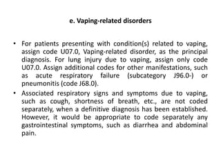 e. Vaping-related disorders
• For patients presenting with condition(s) related to vaping,
assign code U07.0, Vaping-related disorder, as the principal
diagnosis. For lung injury due to vaping, assign only code
U07.0. Assign additional codes for other manifestations, such
as acute respiratory failure (subcategory J96.0-) or
pneumonitis (code J68.0).
• Associated respiratory signs and symptoms due to vaping,
such as cough, shortness of breath, etc., are not coded
separately, when a definitive diagnosis has been established.
However, it would be appropriate to code separately any
gastrointestinal symptoms, such as diarrhea and abdominal
pain.
 