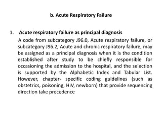 b. Acute Respiratory Failure
1. Acute respiratory failure as principal diagnosis
A code from subcategory J96.0, Acute respiratory failure, or
subcategory J96.2, Acute and chronic respiratory failure, may
be assigned as a principal diagnosis when it is the condition
established after study to be chiefly responsible for
occasioning the admission to the hospital, and the selection
is supported by the Alphabetic Index and Tabular List.
However, chapter- specific coding guidelines (such as
obstetrics, poisoning, HIV, newborn) that provide sequencing
direction take precedence
 