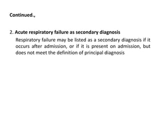 Continued.,
2. Acute respiratory failure as secondary diagnosis
Respiratory failure may be listed as a secondary diagnosis if it
occurs after admission, or if it is present on admission, but
does not meet the definition of principal diagnosis
 