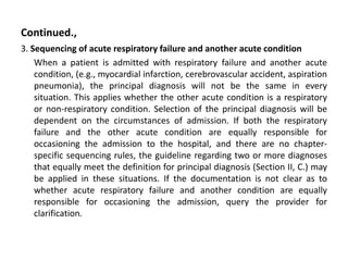 Continued.,
3. Sequencing of acute respiratory failure and another acute condition
When a patient is admitted with respiratory failure and another acute
condition, (e.g., myocardial infarction, cerebrovascular accident, aspiration
pneumonia), the principal diagnosis will not be the same in every
situation. This applies whether the other acute condition is a respiratory
or non-respiratory condition. Selection of the principal diagnosis will be
dependent on the circumstances of admission. If both the respiratory
failure and the other acute condition are equally responsible for
occasioning the admission to the hospital, and there are no chapter-
specific sequencing rules, the guideline regarding two or more diagnoses
that equally meet the definition for principal diagnosis (Section II, C.) may
be applied in these situations. If the documentation is not clear as to
whether acute respiratory failure and another condition are equally
responsible for occasioning the admission, query the provider for
clarification.
 