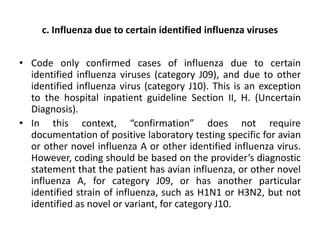 c. Influenza due to certain identified influenza viruses
• Code only confirmed cases of influenza due to certain
identified influenza viruses (category J09), and due to other
identified influenza virus (category J10). This is an exception
to the hospital inpatient guideline Section II, H. (Uncertain
Diagnosis).
• In this context, “confirmation” does not require
documentation of positive laboratory testing specific for avian
or other novel influenza A or other identified influenza virus.
However, coding should be based on the provider’s diagnostic
statement that the patient has avian influenza, or other novel
influenza A, for category J09, or has another particular
identified strain of influenza, such as H1N1 or H3N2, but not
identified as novel or variant, for category J10.
 